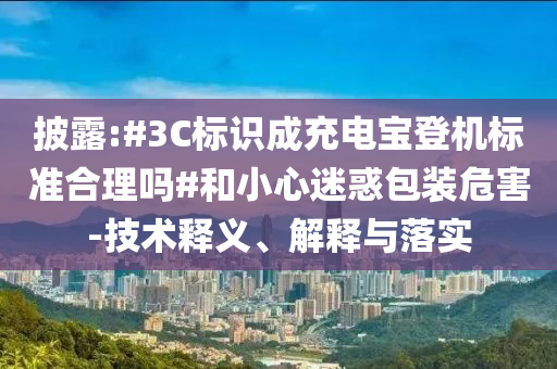 披露:#3C標(biāo)識成充電寶登機(jī)標(biāo)準(zhǔn)合理嗎#和小心迷惑包裝危害-技術(shù)釋義、解釋與落實(shí)