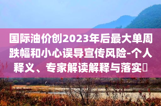 國(guó)際油價(jià)創(chuàng)2023年后最大單周跌幅和小心誤導(dǎo)宣傳風(fēng)險(xiǎn)-個(gè)人釋義、專(zhuān)家解讀解釋與落實(shí)?