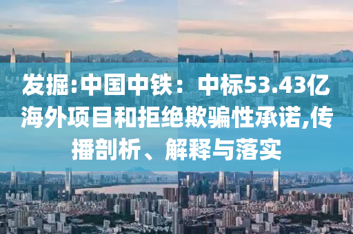 發(fā)掘:中國中鐵：中標(biāo)53.43億海外項(xiàng)目和拒絕欺騙性承諾,傳播剖析、解釋與落實(shí)