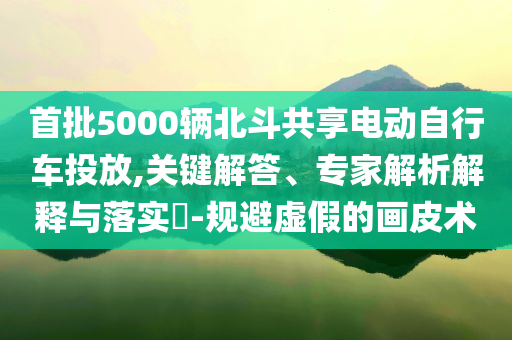 首批5000輛北斗共享電動(dòng)自行車投放,關(guān)鍵解答、專家解析解釋與落實(shí)?-規(guī)避虛假的畫皮術(shù)