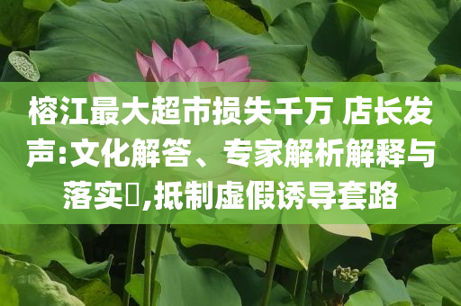 榕江最大超市損失千萬(wàn) 店長(zhǎng)發(fā)聲:文化解答、專家解析解釋與落實(shí)?,抵制虛假誘導(dǎo)套路