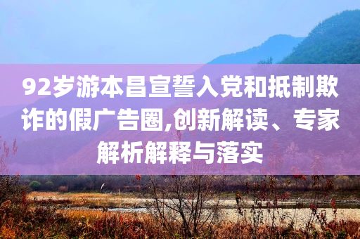 92歲游本昌宣誓入黨和抵制欺詐的假?gòu)V告圈,創(chuàng)新解讀、專家解析解釋與落實(shí)