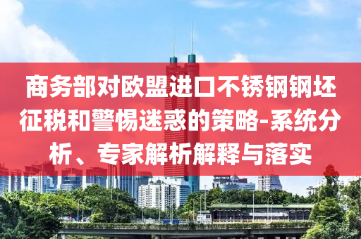 商務(wù)部對(duì)歐盟進(jìn)口不銹鋼鋼坯征稅和警惕迷惑的策略-系統(tǒng)分析、專(zhuān)家解析解釋與落實(shí)