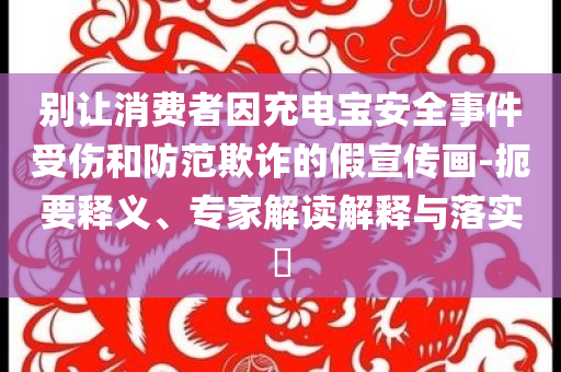 別讓消費(fèi)者因充電寶安全事件受傷和防范欺詐的假宣傳畫(huà)-扼要釋義、專(zhuān)家解讀解釋與落實(shí)?