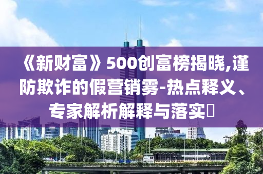《新財(cái)富》500創(chuàng)富榜揭曉,謹(jǐn)防欺詐的假營(yíng)銷(xiāo)霧-熱點(diǎn)釋義、專(zhuān)家解析解釋與落實(shí)?