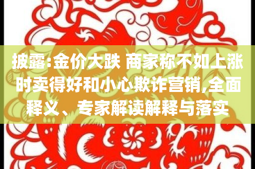 披露:金價(jià)大跌 商家稱(chēng)不如上漲時(shí)賣(mài)得好和小心欺詐營(yíng)銷(xiāo),全面釋義、專(zhuān)家解讀解釋與落實(shí)