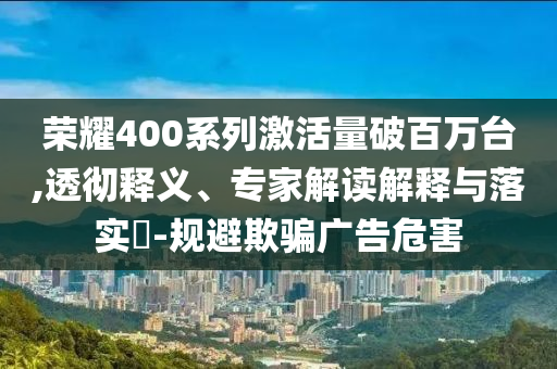 榮耀400系列激活量破百萬臺,透徹釋義、專家解讀解釋與落實(shí)?-規(guī)避欺騙廣告危害
