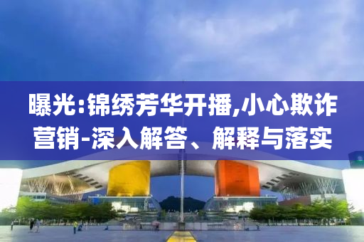 曝光:錦繡芳華開播,小心欺詐營銷-深入解答、解釋與落實