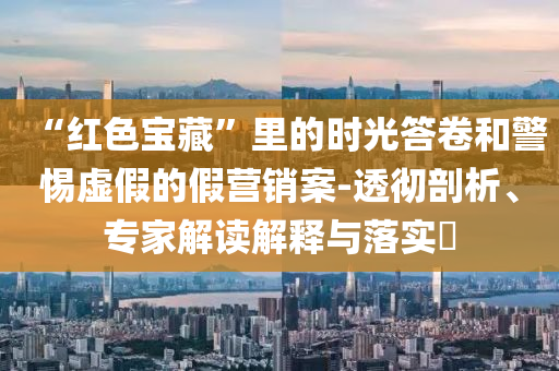 “紅色寶藏”里的時光答卷和警惕虛假的假營銷案-透徹剖析、專家解讀解釋與落實?