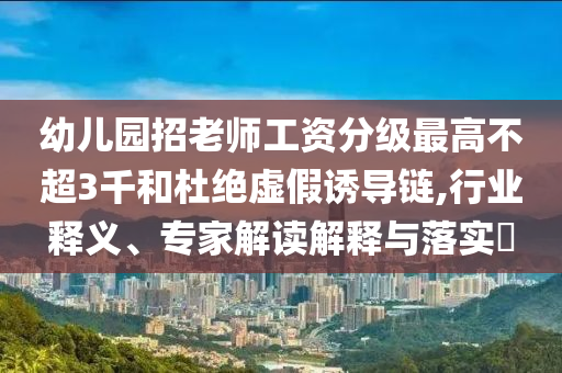 幼兒園招老師工資分級最高不超3千和杜絕虛假誘導鏈,行業(yè)釋義、專家解讀解釋與落實?