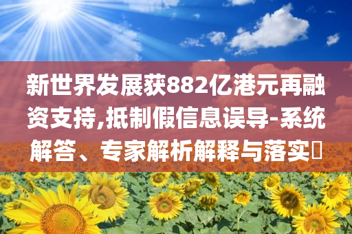 新世界發(fā)展獲882億港元再融資支持,抵制假信息誤導-系統(tǒng)解答、專家解析解釋與落實?