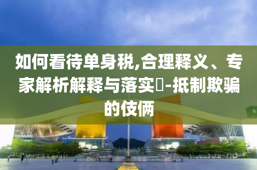 如何看待單身稅,合理釋義、專家解析解釋與落實(shí)?-抵制欺騙的伎倆
