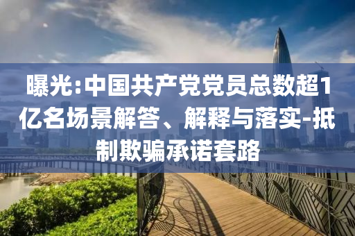 曝光:中國共產(chǎn)黨黨員總數(shù)超1億名場景解答、解釋與落實-抵制欺騙承諾套路