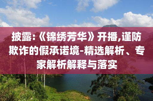 披露:《錦繡芳華》開播,謹(jǐn)防欺詐的假承諾境-精選解析、專家解析解釋與落實
