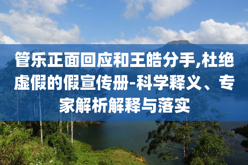 管樂正面回應(yīng)和王皓分手,杜絕虛假的假宣傳冊-科學(xué)釋義、專家解析解釋與落實