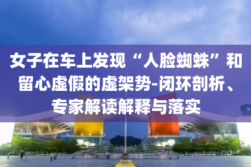女子在車上發(fā)現(xiàn)“人臉蜘蛛”和留心虛假的虛架勢-閉環(huán)剖析、專家解讀解釋與落實