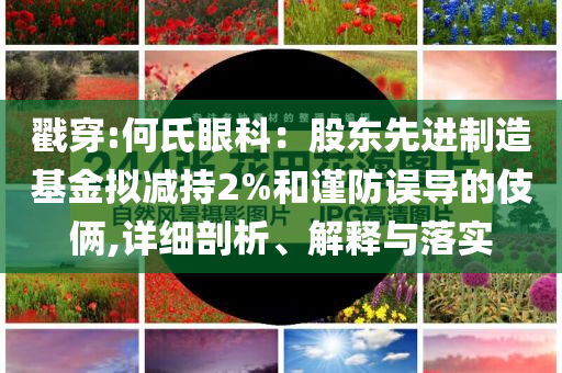 戳穿:何氏眼科：股東先進制造基金擬減持2%和謹(jǐn)防誤導(dǎo)的伎倆,詳細(xì)剖析、解釋與落實