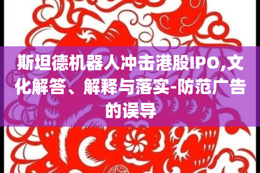 斯坦德機器人沖擊港股IPO,文化解答、解釋與落實-防范廣告的誤導(dǎo)