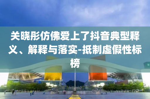 關(guān)曉彤仿佛愛上了抖音典型釋義、解釋與落實-抵制虛假性標(biāo)榜