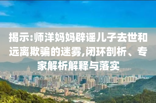 揭示:師洋媽媽辟謠兒子去世和遠離欺騙的迷霧,閉環(huán)剖析、專家解析解釋與落實