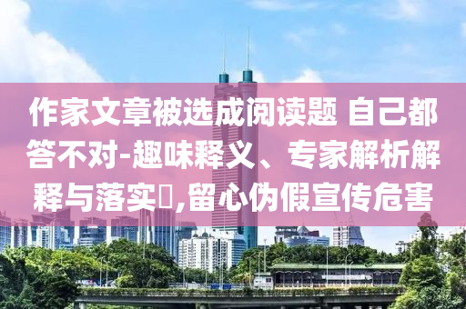 作家文章被選成閱讀題 自己都答不對(duì)-趣味釋義、專家解析解釋與落實(shí)?,留心偽假宣傳危害