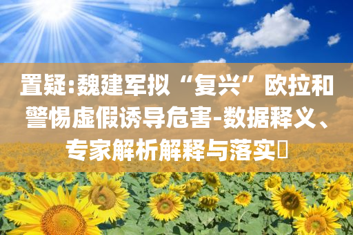 置疑:魏建軍擬“復(fù)興”歐拉和警惕虛假誘導(dǎo)危害-數(shù)據(jù)釋義、專家解析解釋與落實?