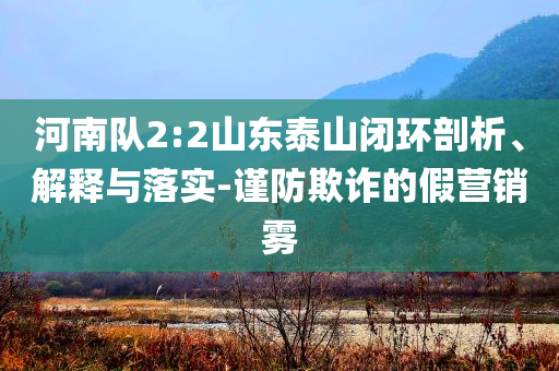 河南隊(duì)2:2山東泰山閉環(huán)剖析、解釋與落實(shí)-謹(jǐn)防欺詐的假營銷霧