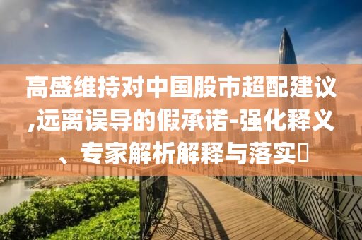 高盛維持對中國股市超配建議,遠離誤導(dǎo)的假承諾-強化釋義、專家解析解釋與落實?