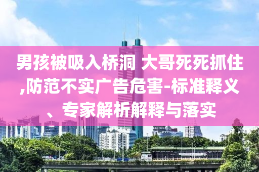 男孩被吸入橋洞 大哥死死抓住,防范不實(shí)廣告危害-標(biāo)準(zhǔn)釋義、專家解析解釋與落實(shí)
