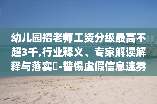 幼兒園招老師工資分級(jí)最高不超3千,行業(yè)釋義、專家解讀解釋與落實(shí)?-警惕虛假信息迷霧