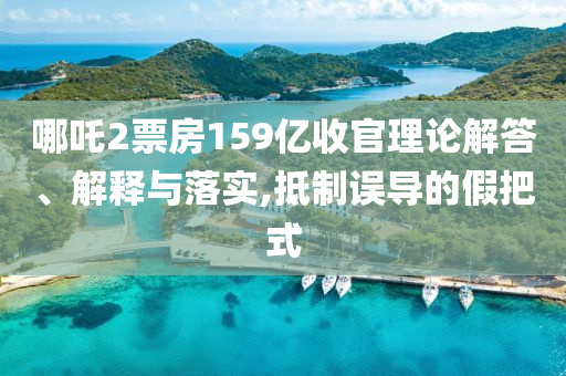哪吒2票房159億收官理論解答、解釋與落實(shí),抵制誤導(dǎo)的假把式