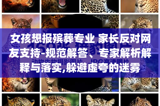 女孩想報(bào)殯葬專業(yè) 家長(zhǎng)反對(duì)網(wǎng)友支持-規(guī)范解答、專家解析解釋與落實(shí),躲避虛夸的迷霧