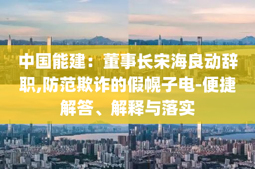 中國(guó)能建：董事長(zhǎng)宋海良動(dòng)辭職,防范欺詐的假幌子電-便捷解答、解釋與落實(shí)