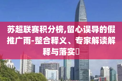 蘇超聯(lián)賽積分榜,留心誤導(dǎo)的假推廣雨-整合釋義、專家解讀解釋與落實(shí)?
