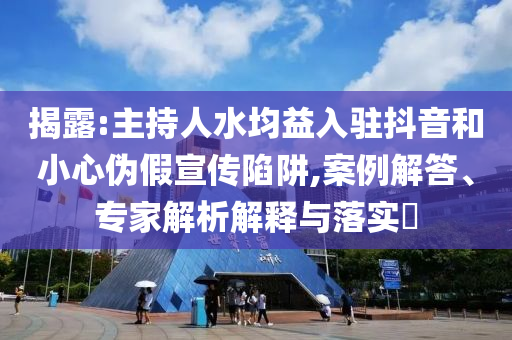 揭露:主持人水均益入駐抖音和小心偽假宣傳陷阱,案例解答、專家解析解釋與落實(shí)?