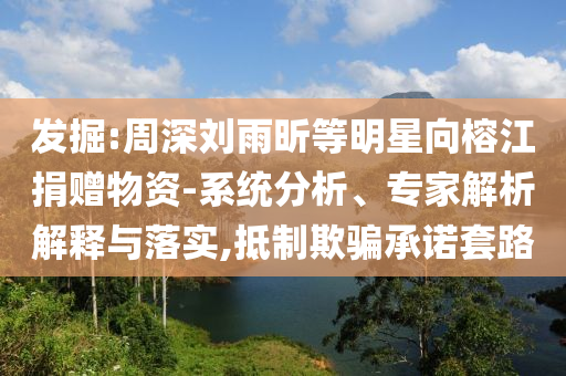 發(fā)掘:周深劉雨昕等明星向榕江捐贈(zèng)物資-系統(tǒng)分析、專家解析解釋與落實(shí),抵制欺騙承諾套路