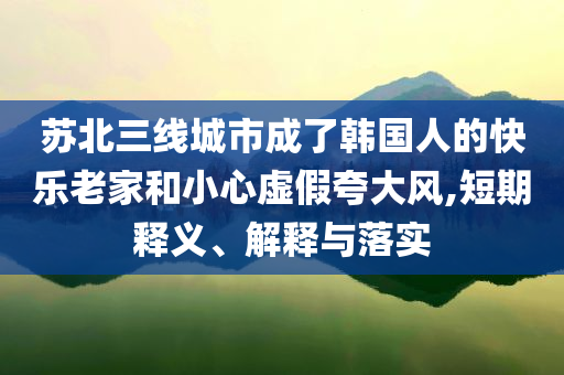 蘇北三線城市成了韓國人的快樂老家和小心虛假夸大風(fēng),短期釋義、解釋與落實