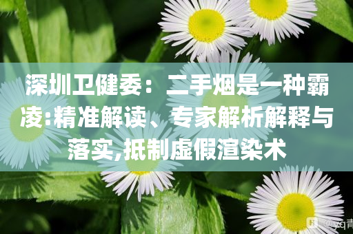 深圳衛(wèi)健委：二手煙是一種霸凌:精準(zhǔn)解讀、專家解析解釋與落實(shí),抵制虛假渲染術(shù)