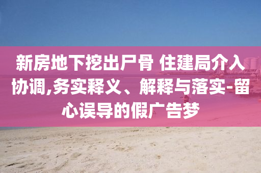 新房地下挖出尸骨 住建局介入?yún)f(xié)調(diào),務(wù)實釋義、解釋與落實-留心誤導(dǎo)的假廣告夢