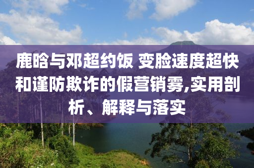 鹿晗與鄧超約飯 變臉?biāo)俣瘸旌椭?jǐn)防欺詐的假營(yíng)銷(xiāo)霧,實(shí)用剖析、解釋與落實(shí)