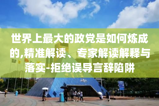 世界上最大的政黨是如何煉成的,精準(zhǔn)解讀、專家解讀解釋與落實-拒絕誤導(dǎo)言辭陷阱