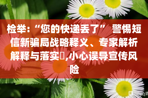 檢舉:“您的快遞丟了” 警惕短信新騙局戰(zhàn)略釋義、專(zhuān)家解析解釋與落實(shí)?,小心誤導(dǎo)宣傳風(fēng)險(xiǎn)