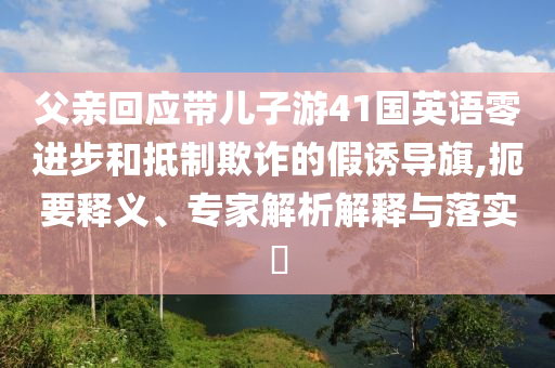 父親回應(yīng)帶兒子游41國英語零進(jìn)步和抵制欺詐的假誘導(dǎo)旗,扼要釋義、專家解析解釋與落實(shí)?