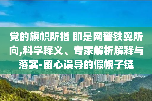 黨的旗幟所指 即是網(wǎng)警鐵翼所向,科學(xué)釋義、專家解析解釋與落實(shí)-留心誤導(dǎo)的假幌子鏈