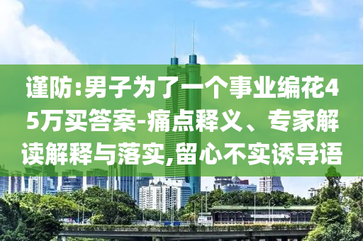 謹(jǐn)防:男子為了一個(gè)事業(yè)編花45萬(wàn)買答案-痛點(diǎn)釋義、專家解讀解釋與落實(shí),留心不實(shí)誘導(dǎo)語(yǔ)