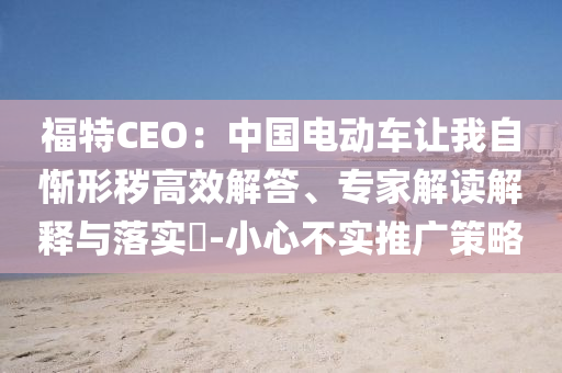 福特CEO：中國(guó)電動(dòng)車讓我自慚形穢高效解答、專家解讀解釋與落實(shí)?-小心不實(shí)推廣策略