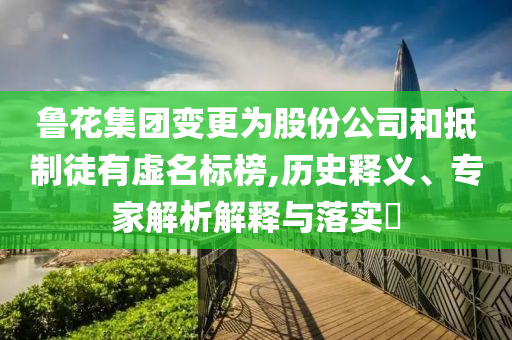 魯花集團變更為股份公司和抵制徒有虛名標榜,歷史釋義、專家解析解釋與落實?