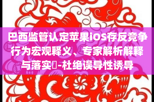 巴西監(jiān)管認定蘋果iOS存反競爭行為宏觀釋義、專家解析解釋與落實?-杜絕誤導(dǎo)性誘導(dǎo)