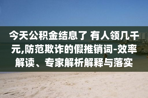 今天公積金結(jié)息了 有人領(lǐng)幾千元,防范欺詐的假推銷詞-效率解讀、專家解析解釋與落實