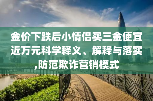 金價下跌后小情侶買三金便宜近萬元科學(xué)釋義、解釋與落實,防范欺詐營銷模式